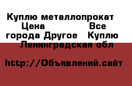 Куплю металлопрокат › Цена ­ 800 000 - Все города Другое » Куплю   . Ленинградская обл.